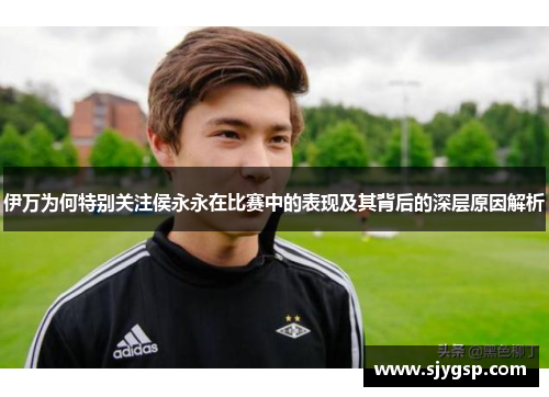 伊万为何特别关注侯永永在比赛中的表现及其背后的深层原因解析