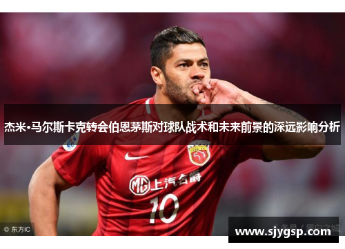 杰米·马尔斯卡克转会伯恩茅斯对球队战术和未来前景的深远影响分析