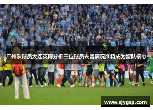 广州队球员大连英博分析三位球员去留情况谁将成为留队核心
