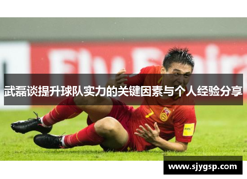 武磊谈提升球队实力的关键因素与个人经验分享