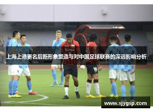 上海上港更名后新形象塑造与对中国足球联赛的深远影响分析