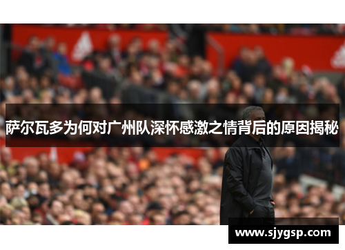萨尔瓦多为何对广州队深怀感激之情背后的原因揭秘